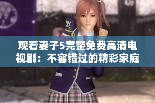觀看妻子5完整免費(fèi)高清電視?。翰蝗蒎e(cuò)過的精彩家庭情感故事