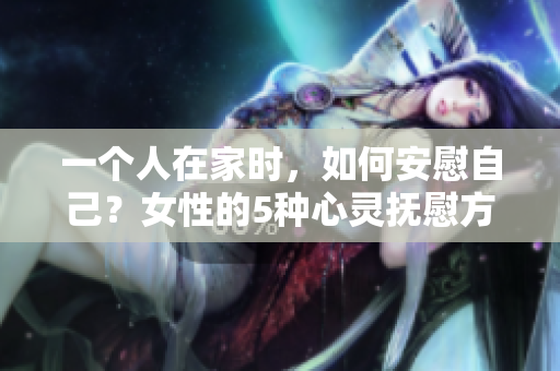 一個(gè)人在家時(shí)，如何安慰自己？女性的5種心靈撫慰方式