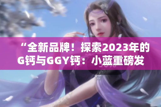 “全新品牌！探索2023年的G鈣與GGY鈣：小藍重磅發(fā)布”