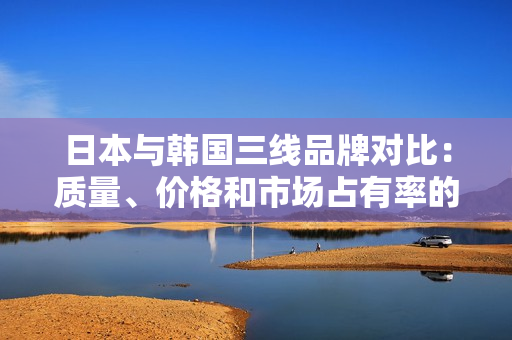 日本與韓國三線品牌對比：質(zhì)量、價格和市場占有率的比較