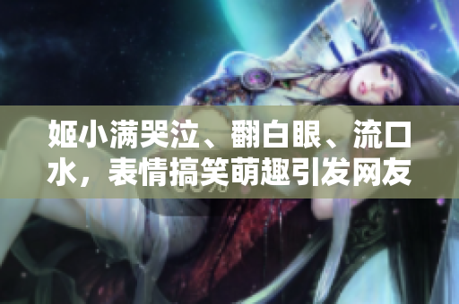 姬小滿哭泣、翻白眼、流口水，表情搞笑萌趣引發(fā)網(wǎng)友熱議！