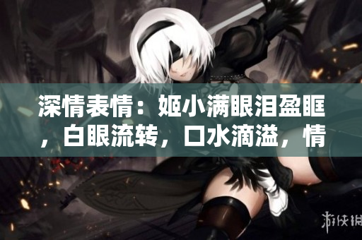 深情表情：姬小滿眼淚盈眶，白眼流轉(zhuǎn)，口水滴溢，情感流淌如潮