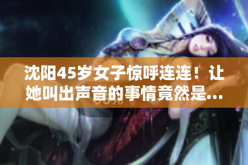沈陽45歲女子驚呼連連！讓她叫出聲音的事情竟然是…