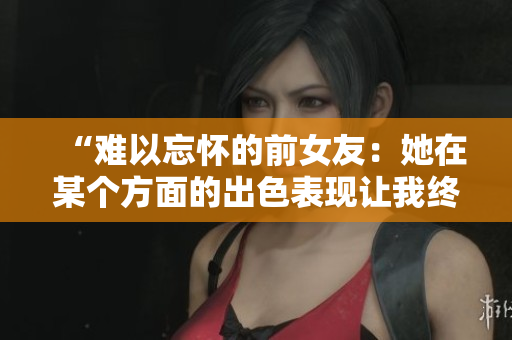 “難以忘懷的前女友：她在某個方面的出色表現(xiàn)讓我終身難忘！”