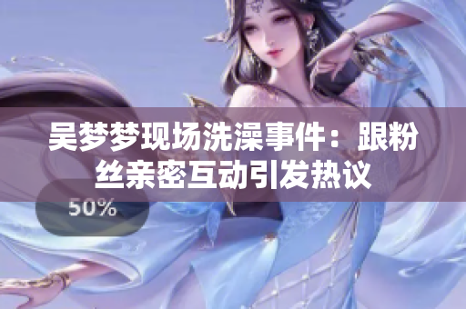 吳夢夢現(xiàn)場洗澡事件：跟粉絲親密互動引發(fā)熱議