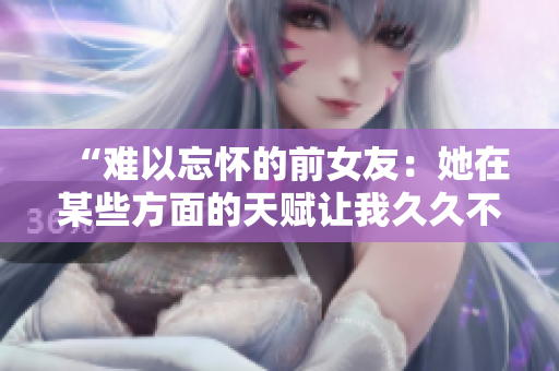 “難以忘懷的前女友：她在某些方面的天賦讓我久久不能忘懷！”