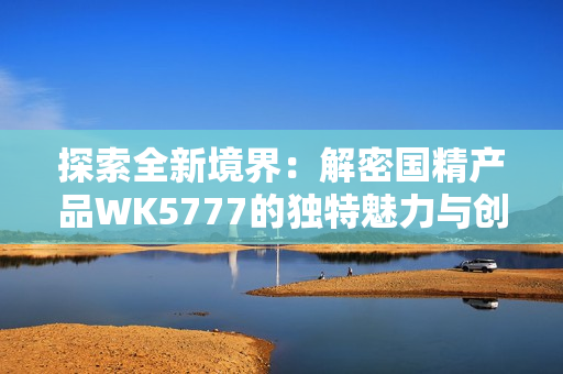 探索全新境界：解密國精產(chǎn)品WK5777的獨特魅力與創(chuàng)新科技