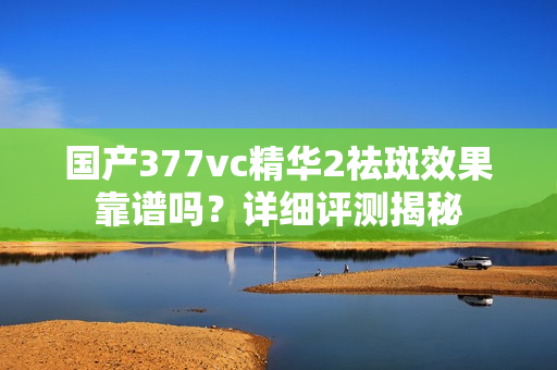 國(guó)產(chǎn)377vc精華2祛斑效果靠譜嗎？詳細(xì)評(píng)測(cè)揭秘