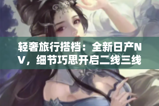 輕奢旅行搭檔：全新日產(chǎn)NV，細(xì)節(jié)巧思開啟二線三線行程