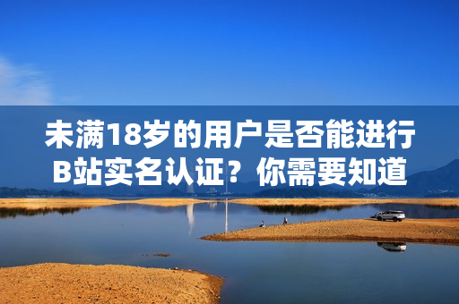 未滿18歲的用戶是否能進(jìn)行B站實(shí)名認(rèn)證？你需要知道的相關(guān)信息