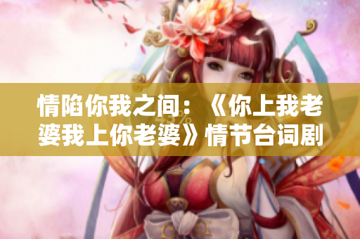 情陷你我之間：《你上我老婆我上你老婆》情節(jié)臺(tái)詞劇情解析