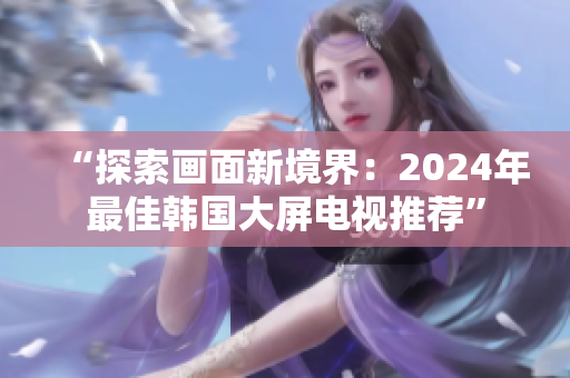 “探索畫面新境界：2024年最佳韓國大屏電視推薦”