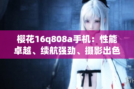 櫻花16q808a手機(jī)：性能卓越、續(xù)航強(qiáng)勁、攝影出色！