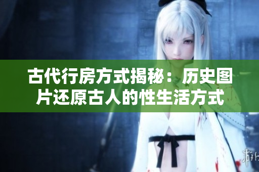 古代行房方式揭秘：歷史圖片還原古人的性生活方式