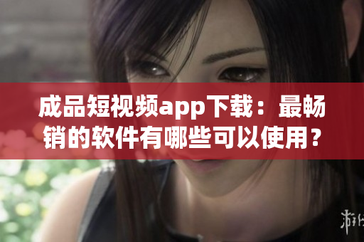 成品短視頻app下載：最暢銷的軟件有哪些可以使用？