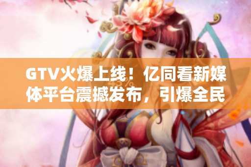 GTV火爆上線！億同看新媒體平臺震撼發(fā)布，引爆全民關(guān)注！