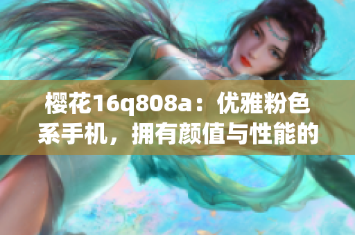 櫻花16q808a：優(yōu)雅粉色系手機(jī)，擁有顏值與性能的完美結(jié)合