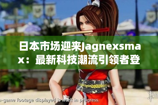 日本市場迎來Jagnexsmax：最新科技潮流引領(lǐng)者登陸，引領(lǐng)手機(jī)新時代