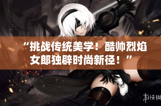“挑戰(zhàn)傳統(tǒng)美學(xué)！酷帥烈焰女郎獨(dú)辟時(shí)尚新徑！”