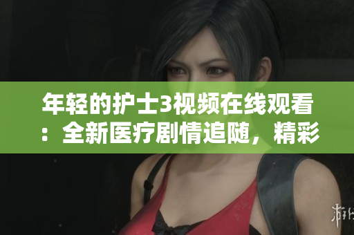 年輕的護士3視頻在線觀看：全新醫(yī)療劇情追隨，精彩續(xù)章盡在眼前