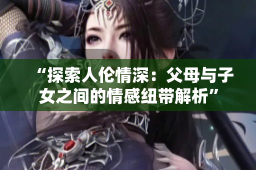 “探索人倫情深：父母與子女之間的情感紐帶解析”