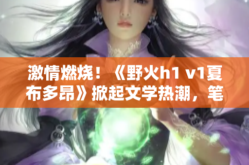 激情燃燒！《野火h1 v1夏布多昂》掀起文學(xué)熱潮，筆趣閣帶你暢游未知世界