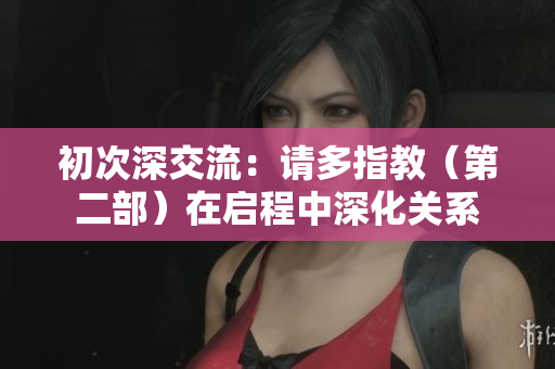 初次深交流：請多指教（第二部）在啟程中深化關(guān)系