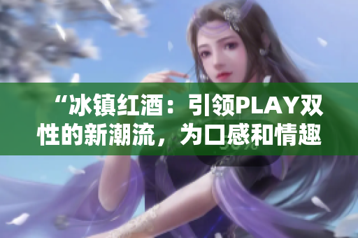 “冰鎮(zhèn)紅酒：引領(lǐng)PLAY雙性的新潮流，為口感和情趣雙重升級！”