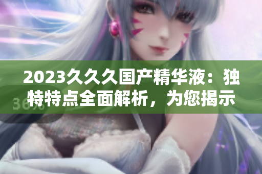 2023久久久國產(chǎn)精華液：獨特特點全面解析，為您揭示的神奇護膚之旅
