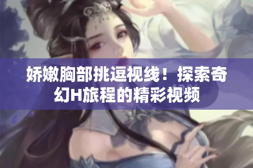 嬌嫩胸部挑逗視線！探索奇幻H旅程的精彩視頻