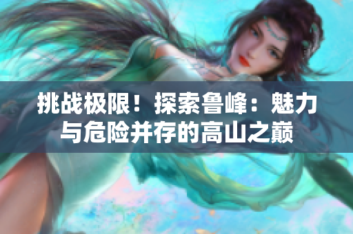 挑戰(zhàn)極限！探索魯峰：魅力與危險(xiǎn)并存的高山之巔