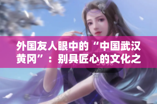 外國友人眼中的“中國武漢黃岡”：別具匠心的文化之旅