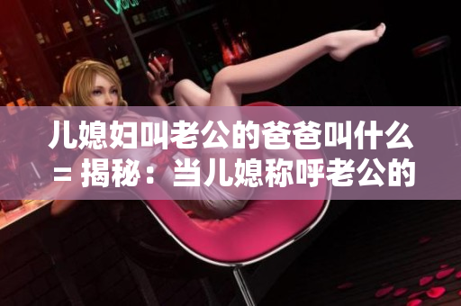 兒媳婦叫老公的爸爸叫什么 = 揭秘：當(dāng)兒媳稱呼老公的爸爸時(shí)應(yīng)該用什么稱謂？