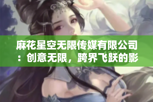 麻花星空無限傳媒有限公司：創(chuàng)意無限，跨界飛躍的影視制作團隊