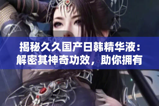 揭秘久久國產(chǎn)日韓精華液：解密其神奇功效，助你擁有水嫩肌膚的秘訣！