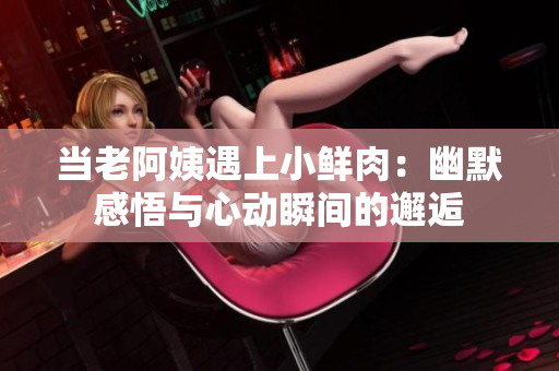 當(dāng)老阿姨遇上小鮮肉：幽默感悟與心動(dòng)瞬間的邂逅