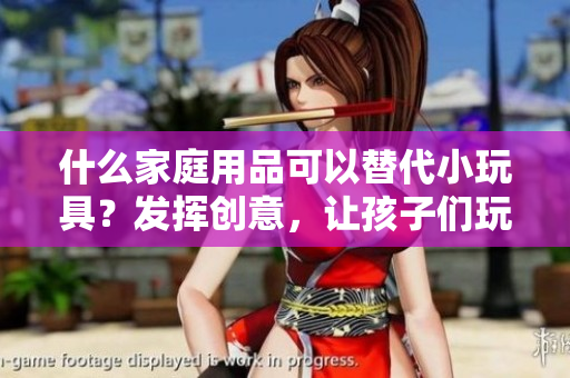 什么家庭用品可以替代小玩具？發(fā)揮創(chuàng)意，讓孩子們玩得開心又安全