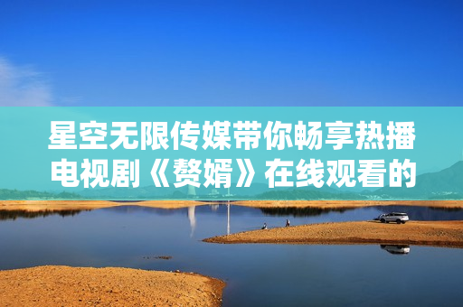 星空無限傳媒帶你暢享熱播電視劇《贅婿》在線觀看的最新動態(tài)