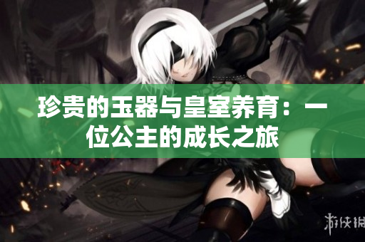 珍貴的玉器與皇室養(yǎng)育：一位公主的成長(zhǎng)之旅