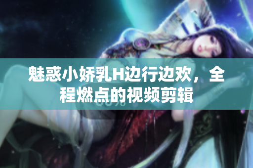 魅惑小嬌乳H邊行邊歡，全程燃點(diǎn)的視頻剪輯
