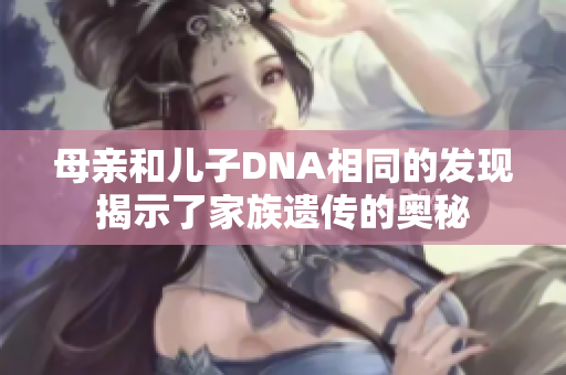 母親和兒子DNA相同的發(fā)現(xiàn)揭示了家族遺傳的奧秘