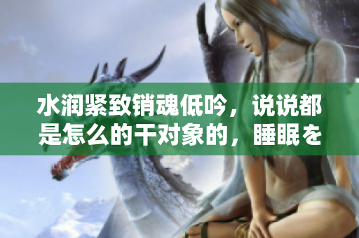 水潤(rùn)緊致銷(xiāo)魂低吟，說(shuō)說(shuō)都是怎么的干對(duì)象的，睡眠を取らなくてもいい，睡覺(jué)抓著小雞一晚上會(huì)怎樣，睡過(guò)年紀(jì)最大的多少歲六十多，水潤(rùn)緊致銷(xiāo)魂低吟古代180