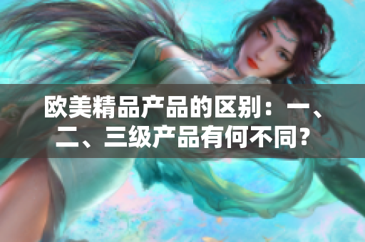 歐美精品產(chǎn)品的區(qū)別：一、二、三級(jí)產(chǎn)品有何不同？