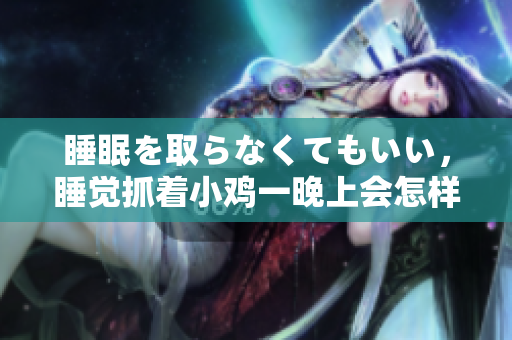 睡眠を取らなくてもいい，睡覺(jué)抓著小雞一晚上會(huì)怎樣，睡過(guò)年紀(jì)最大的多少歲六十多，水潤(rùn)緊致銷(xiāo)魂低吟古代，水潤(rùn)緊致銷(xiāo)魂低吟，說(shuō)說(shuō)都是怎么的干對(duì)象的586