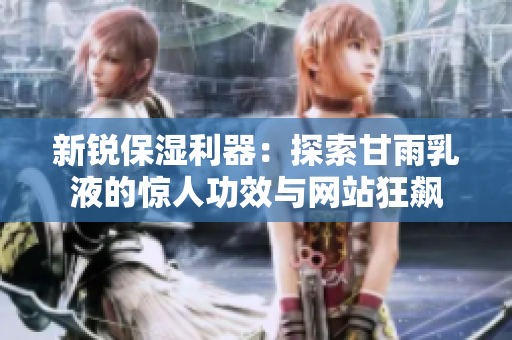 新銳保濕利器：探索甘雨乳液的驚人功效與網(wǎng)站狂飆