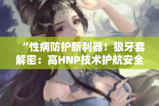 “性病防護(hù)新利器！狼牙套解密：高HNP技術(shù)護(hù)航安全”