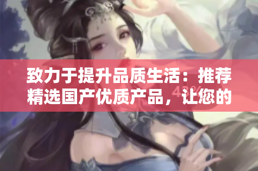 致力于提升品質(zhì)生活：推薦精選國產(chǎn)優(yōu)質(zhì)產(chǎn)品，讓您的生活更加美好與便捷