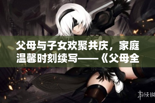 父母與子女歡聚共慶，家庭溫馨時刻續(xù)寫——《父母全家兒女大聯(lián)歡》第14集