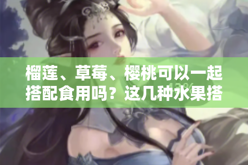 榴蓮、草莓、櫻桃可以一起搭配食用嗎？這幾種水果搭配正確嗎？