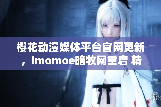 櫻花動漫媒體平臺官網更新，imomoe暗牧網重啟 精彩亮相